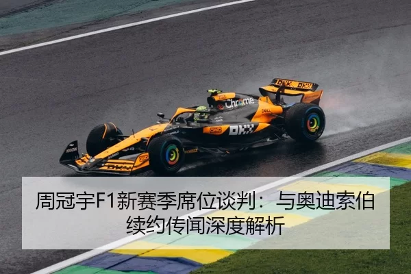 周冠宇F1新赛季席位谈判：与奥迪索伯续约传闻深度解析