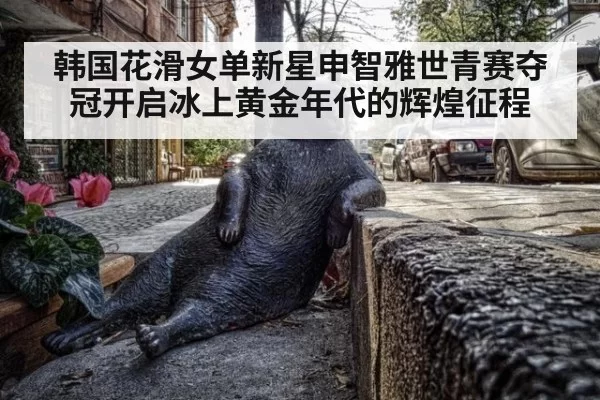 韩国花滑女单新星申智雅世青赛夺冠开启冰上黄金年代的辉煌征程