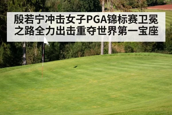 殷若宁冲击女子PGA锦标赛卫冕之路全力出击重夺世界第一宝座
