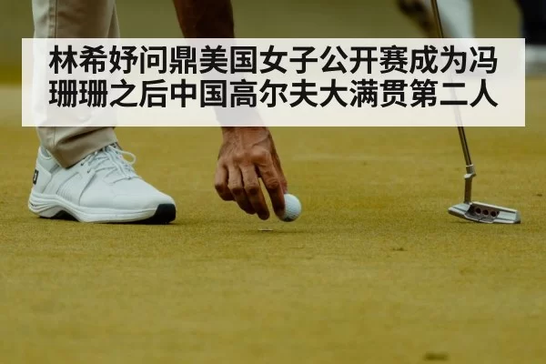 林希妤问鼎美国女子公开赛成为冯珊珊之后中国高尔夫大满贯第二人