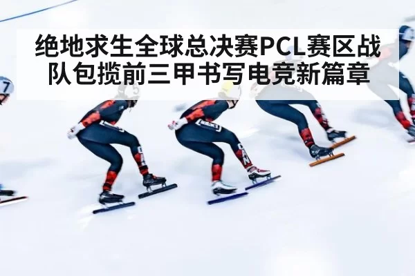 绝地求生全球总决赛PCL赛区战队包揽前三甲书写电竞新篇章