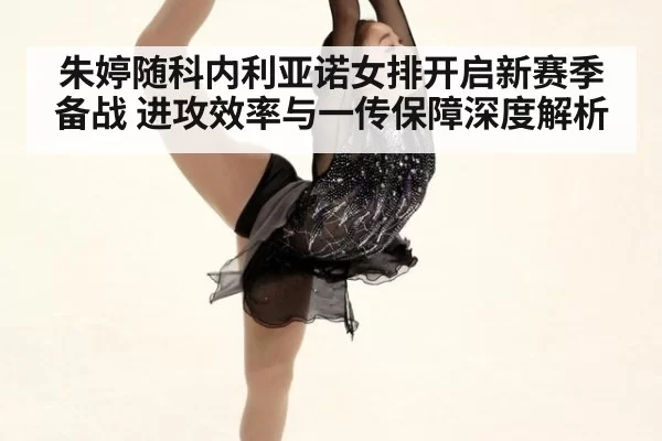 朱婷随科内利亚诺女排开启新赛季备战 进攻效率与一传保障深度解析